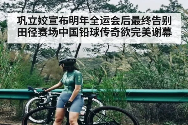 巩立姣宣布明年全运会后最终告别田径赛场中国铅球传奇欲完美谢幕