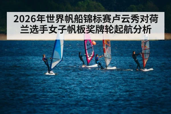 2026年世界帆船锦标赛卢云秀对荷兰选手女子帆板奖牌轮起航分析